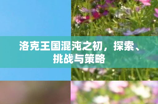 洛克王国混沌之初,探索、挑战与策略 洛克王国混沌之初,探索、挑战与策略