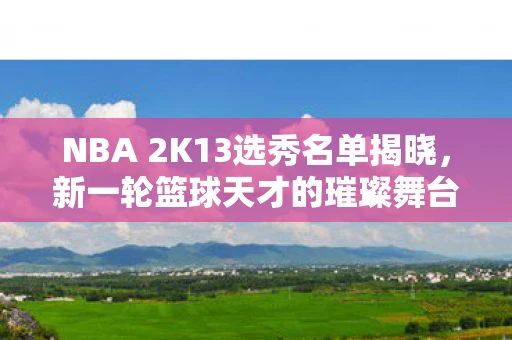 NBA 2K13选秀名单揭晓，新一轮篮球天才的璀璨舞台