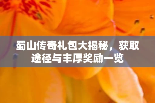 蜀山传奇礼包大揭秘，获取途径与丰厚奖励一览