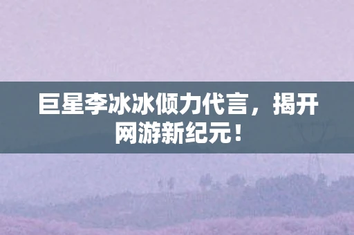 巨星李冰冰倾力代言，揭开网游新纪元！