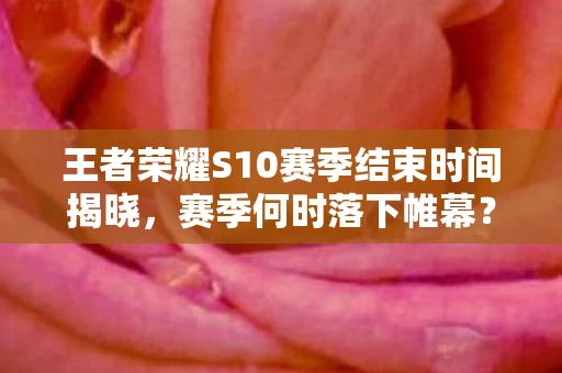 王者荣耀S10赛季结束时间揭晓，赛季何时落下帷幕？