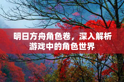明日方舟角色卷，深入解析游戏中的角色世界
