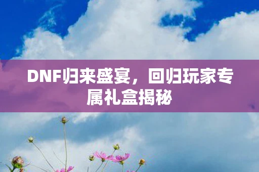 DNF归来盛宴，回归玩家专属礼盒揭秘
