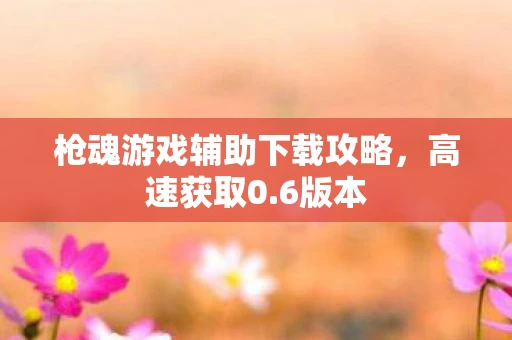 枪魂游戏辅助下载攻略，高速获取0.6版本