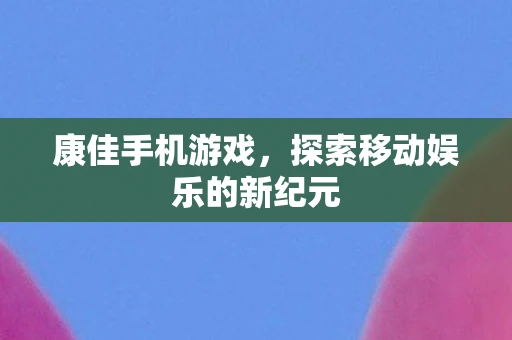 康佳手机游戏，探索移动娱乐的新纪元