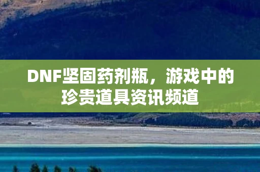 DNF坚固药剂瓶，游戏中的珍贵道具资讯频道