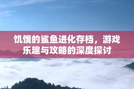 饥饿的鲨鱼进化存档，游戏乐趣与攻略的深度探讨