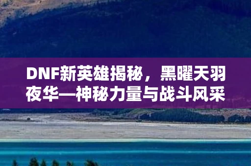 DNF新英雄揭秘，黑曜天羽夜华—神秘力量与战斗风采