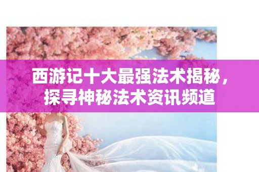 西游记十大最强法术揭秘，探寻神秘法术资讯频道