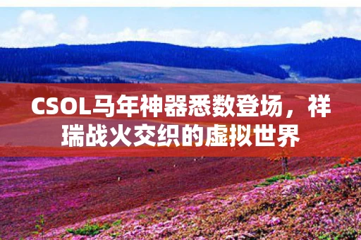 CSOL马年神器悉数登场，祥瑞战火交织的虚拟世界