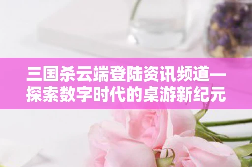 三国杀云端登陆资讯频道—探索数字时代的桌游新纪元