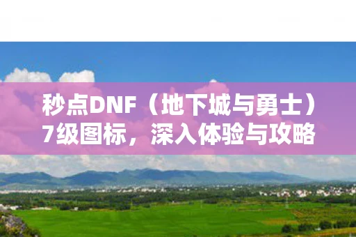 秒点DNF（地下城与勇士）7级图标，深入体验与攻略资讯全频道