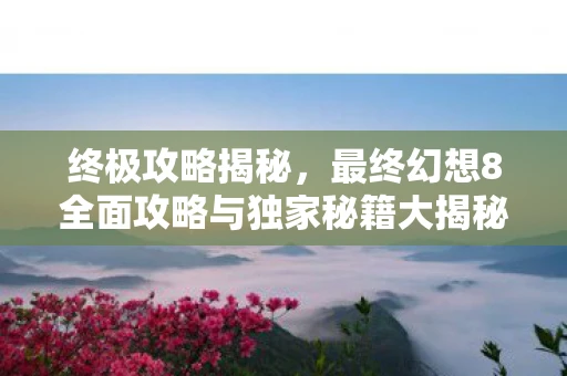 终极攻略揭秘，最终幻想8全面攻略与独家秘籍大揭秘