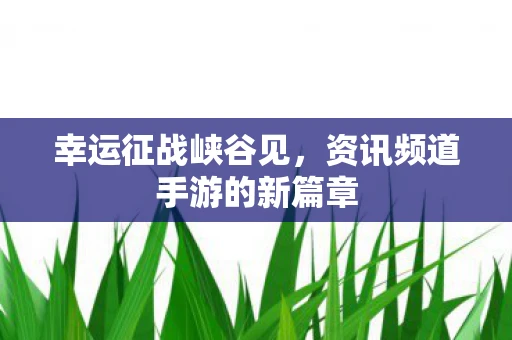 幸运征战峡谷见，资讯频道手游的新篇章