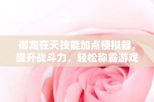 御龙在天技能加点模拟器，提升战斗力，轻松称霸游戏世界
