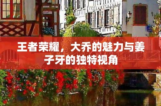 王者荣耀，大乔的魅力与姜子牙的独特视角