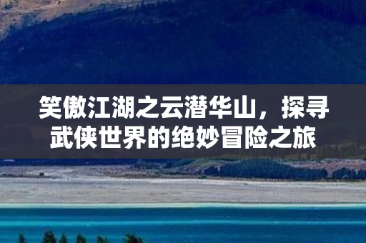 笑傲江湖之云潜华山，探寻武侠世界的绝妙冒险之旅