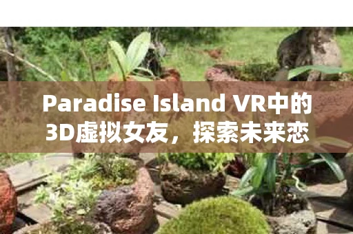 Paradise Island VR中的3D虚拟女友，探索未来恋爱新模式