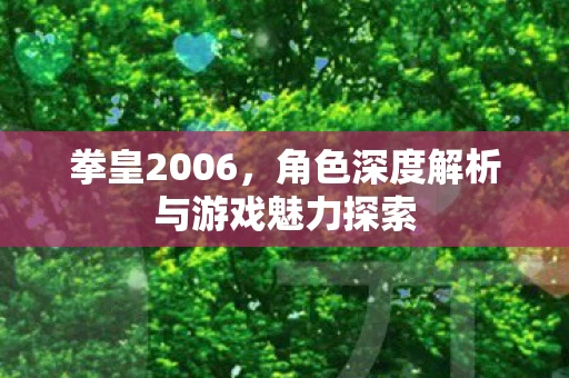 拳皇2006，角色深度解析与游戏魅力探索