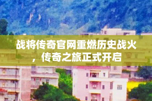 战将传奇官网重燃历史战火，传奇之旅正式开启