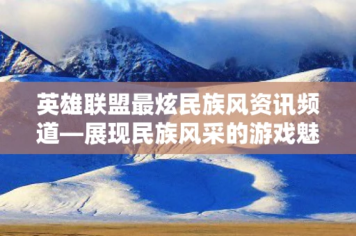 英雄联盟最炫民族风资讯频道—展现民族风采的游戏魅力