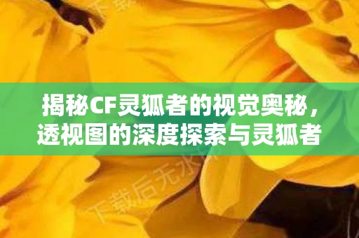 揭秘CF灵狐者的视觉奥秘，透视图的深度探索与灵狐者透视秘籍的解密
