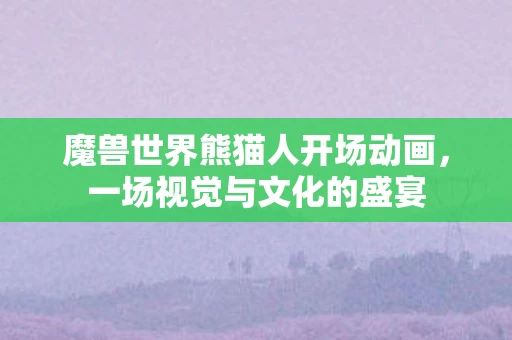 魔兽世界熊猫人开场动画，一场视觉与文化的盛宴