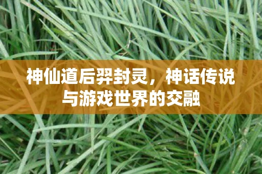神仙道后羿封灵，神话传说与游戏世界的交融