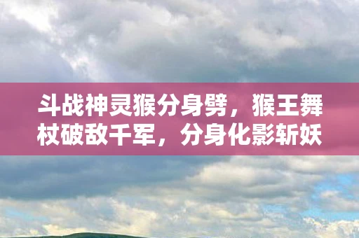 斗战神灵猴分身劈，猴王舞杖破敌千军，分身化影斩妖除魔