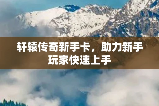 轩辕传奇新手卡，助力新手玩家快速上手