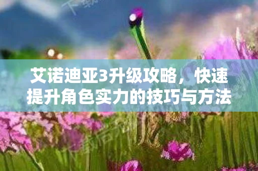 艾诺迪亚3升级攻略，快速提升角色实力的技巧与方法