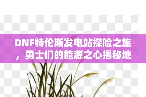 DNF特伦斯发电站探险之旅，勇士们的能源之心揭秘地下城之谜