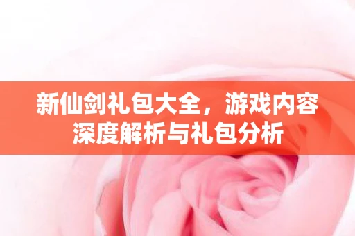 新仙剑礼包大全，游戏内容深度解析与礼包分析