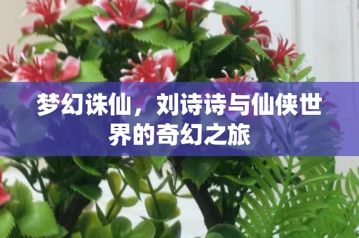 梦幻诛仙，刘诗诗与仙侠世界的奇幻之旅