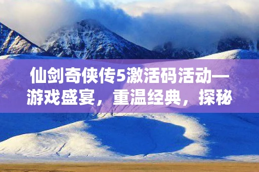 仙剑奇侠传5激活码活动—游戏盛宴，重温经典，探秘仙侠世界