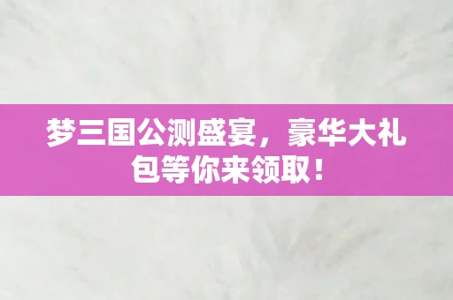 梦三国公测盛宴，豪华大礼包等你来领取！