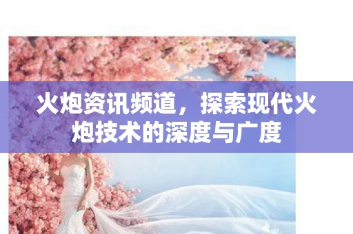 火炮资讯频道，探索现代火炮技术的深度与广度