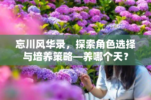 忘川风华录，探索角色选择与培养策略—养哪个天？