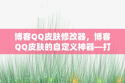博客QQ皮肤修改器，博客QQ皮肤的自定义神器—打造你的专属风格
