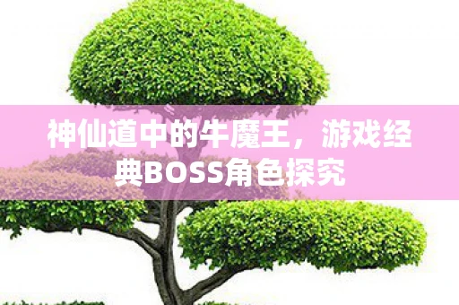 神仙道中的牛魔王，游戏经典BOSS角色探究