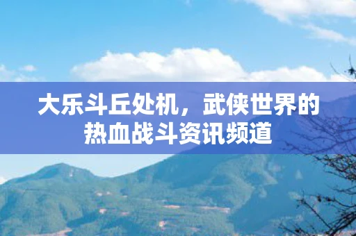 大乐斗丘处机，武侠世界的热血战斗资讯频道