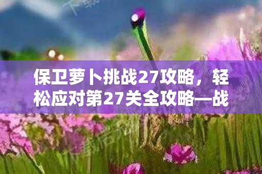 保卫萝卜挑战27攻略，轻松应对第27关全攻略—战略与技巧详解