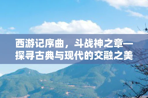 西游记序曲，斗战神之章—探寻古典与现代的交融之美