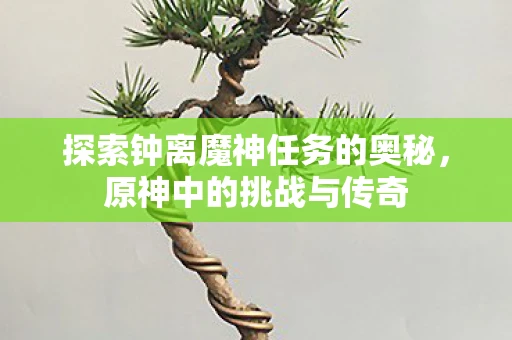 探索钟离魔神任务的奥秘，原神中的挑战与传奇