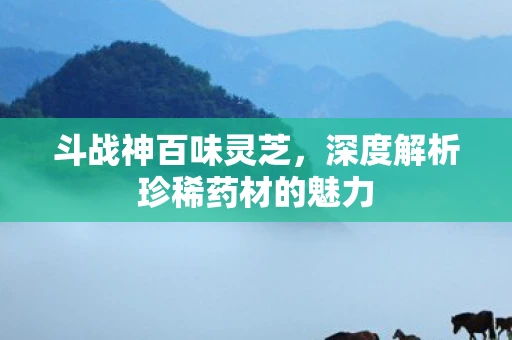 斗战神百味灵芝，深度解析珍稀药材的魅力