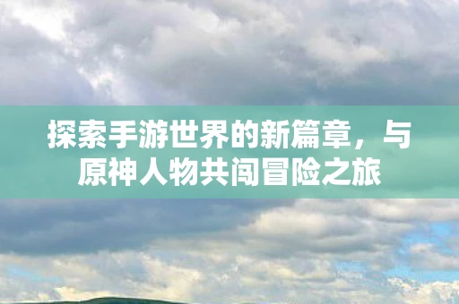 探索手游世界的新篇章，与原神人物共闯冒险之旅