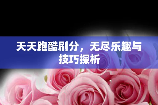 天天跑酷刷分，无尽乐趣与技巧探析