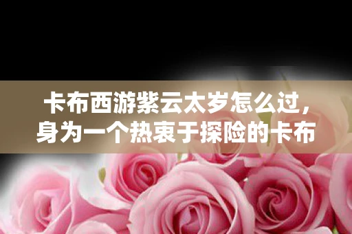 卡布西游紫云太岁怎么过，身为一个热衷于探险的卡布西游迷，你是否曾经寻找过神秘的紫云太岁呢？今天，就让我们一起踏上探寻紫云太岁的征途，揭开这个神秘仙兽的藏匿之地的神秘面纱吧！