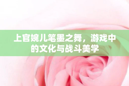 上官婉儿笔墨之舞，游戏中的文化与战斗美学