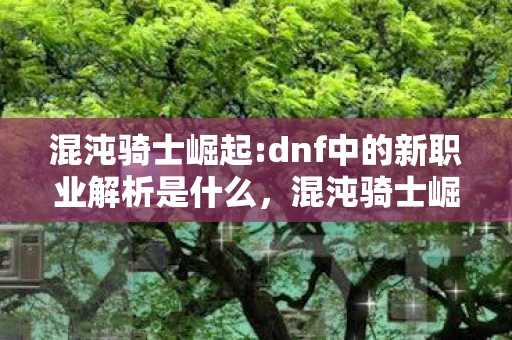 混沌骑士崛起:dnf中的新职业解析是什么，混沌骑士崛起，DNF中的新职业解析